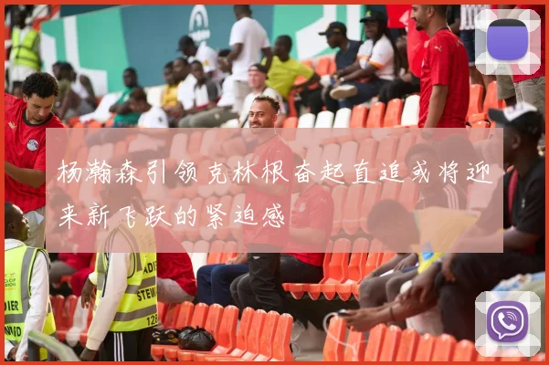 杨瀚森引领克林根奋起直追或将迎来新飞跃的紧迫感