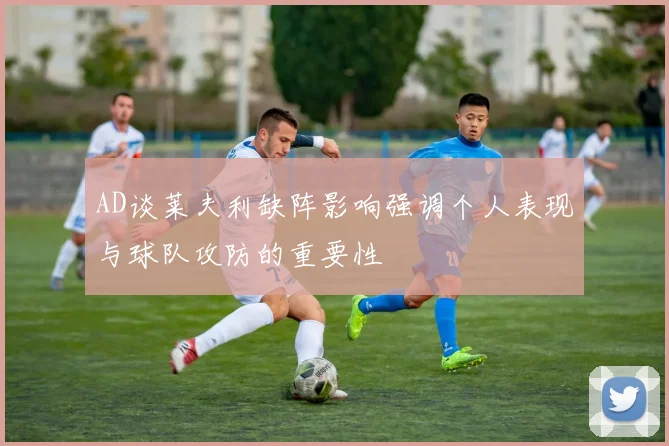 AD谈莱夫利缺阵影响强调个人表现与球队攻防的重要性
