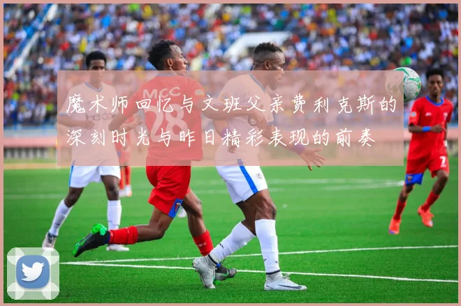 魔术师回忆与文班父亲费利克斯的深刻时光与昨日精彩表现的前奏