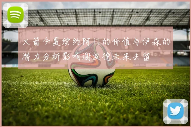 火箭今夏续约阿门的价值与伊森的潜力分析影响谢泼德未来去留