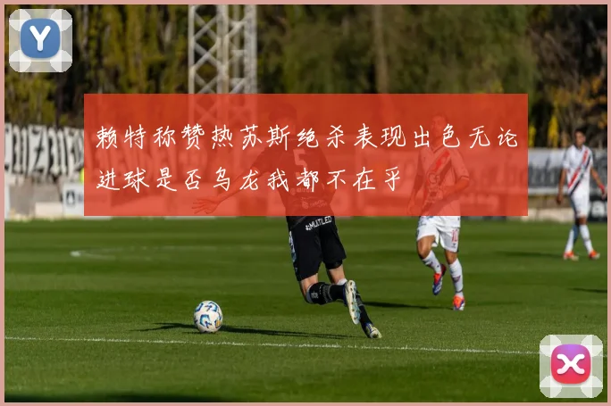 赖特称赞热苏斯绝杀表现出色无论进球是否乌龙我都不在乎