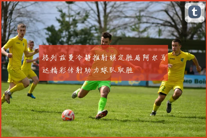 格列兹曼冷静推射锁定胜局阿尔马达精彩传射助力球队取胜