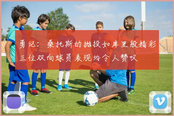 勇记：桑托斯的抛投如库里般精彩三位双向球员表现均令人赞叹