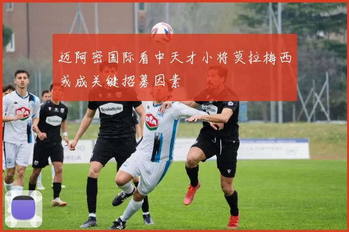 迈阿密国际看中天才小将莫拉梅西或成关键招募因素