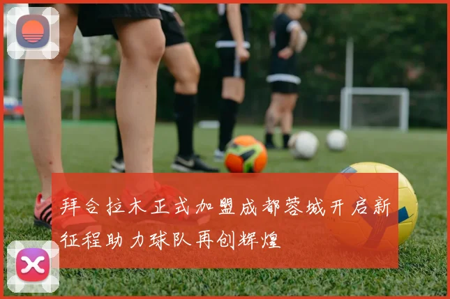 拜合拉木正式加盟成都蓉城开启新征程助力球队再创辉煌