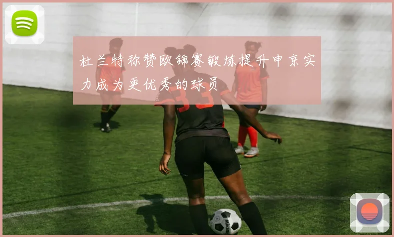 杜兰特称赞欧锦赛锻炼提升申京实力成为更优秀的球员