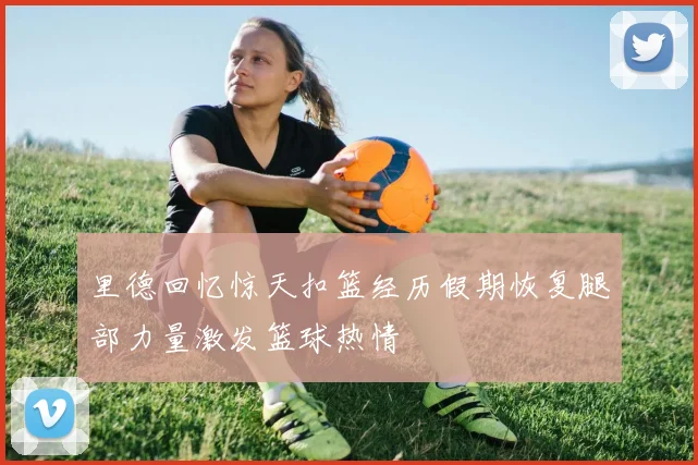 里德回忆惊天扣篮经历假期恢复腿部力量激发篮球热情