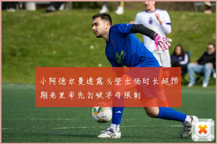 小阿德尔曼透露戈登出场时长超预期老里率先打破字母限制