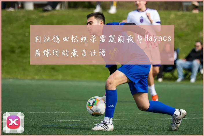 利拉德回忆绝杀雷霆前夜与Haynes看球时的豪言壮语